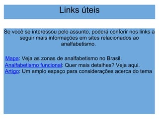 Links úteis Se você se interessou pelo assunto, poderá conferir nos links a seguir mais informações em sites relacionados ao analfabetismo.  Mapa : Veja as zonas de analfabetismo no Brasil. Analfabetismo funcional : Quer mais detalhes? Veja aqui. Artigo : Um amplo espaço para considerações acerca do tema 