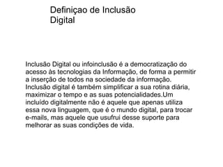   Inclusão Digital ou infoinclusão é a democratização do acesso às tecnologias da Informação, de forma a permitir a inserção de todos na sociedade da informação. Inclusão digital é também simplificar a sua rotina diária, maximizar o tempo e as suas potencialidades.Um incluído digitalmente não é aquele que apenas utiliza essa nova linguagem, que é o mundo digital, para trocar e-mails, mas aquele que usufrui desse suporte para melhorar as suas condições de vida. Definiçao de Inclusão Digital 