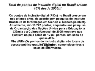 Total de pontos de inclusão digital no Brasil cresce 40% desde 2005!!! Os pontos de inclusão digital (PIDs) no Brasil cresceram nos últimos anos, de acordo com pesquisa do Instituto Brasileiro de Informação em Ciência e Tecnologia (Ibict). Atualmente, são 16.722 pontos, enquanto uma pesquisa da Organização das Nações Unidas para a Educação, a Ciência e a Cultura (Unesco) de 2005 mostrava que existiam no país cerca de 12 mil pontos, um salto de quase 40%.  Obs:(PiDs)Os pontos de inclusão digital são locais de acesso público gratuito à internet, como telecentros e salas de informática. Digital 