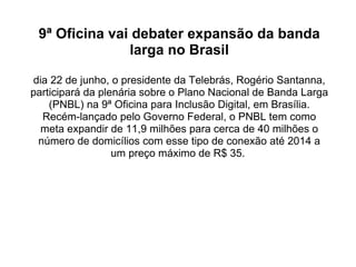 9ª Oficina vai debater expansão da banda larga no Brasil dia 22 de junho, o presidente da Telebrás, Rogério Santanna, participará da plenária sobre o Plano Nacional de Banda Larga (PNBL) na 9ª Oficina para Inclusão Digital, em Brasília. Recém-lançado pelo Governo Federal, o PNBL tem como meta expandir de 11,9 milhões para cerca de 40 milhões o número de domicílios com esse tipo de conexão até 2014 a um preço máximo de R$ 35.    