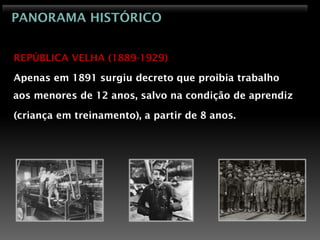 PANORAMA HISTÓRICO


REPÚBLICA VELHA (1889-1929)

Apenas em 1891 surgiu decreto que proibia trabalho
aos menores de 12 anos, salvo na condição de aprendiz

(criança em treinamento), a partir de 8 anos.
 