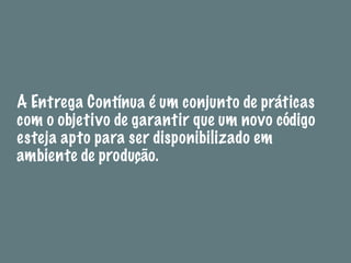 A Entrega Contínua é um conjunto de práticas
com o objetivo de garantir que um novo código
esteja apto para ser disponibilizado em
ambiente de produção.
 