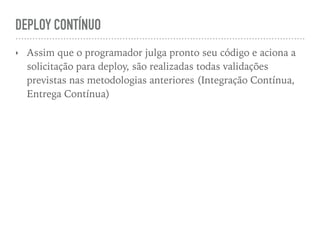 DEPLOY CONTÍNUO
‣ Assim que o programador julga pronto seu código e aciona a
solicitação para deploy, são realizadas todas validações
previstas nas metodologias anteriores (Integração Contínua,
Entrega Contínua)
 