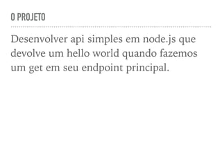 O PROJETO
Desenvolver api simples em node.js que
devolve um hello world quando fazemos
um get em seu endpoint principal.
 