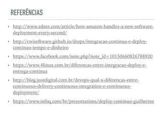 REFERÊNCIAS
‣ http://www.zdnet.com/article/how-amazon-handles-a-new-software-
deployment-every-second/
‣ http://cwisoftware.github.io/drops/integracao-continua-e-deploy-
continuo-tempo-e-dinheiro
‣ https://www.facebook.com/note.php?note_id=10150660826788920
‣ https://www.4linux.com.br/diferencas-entre-integracao-deploy-e-
entrega-continua
‣ http://blog.justdigital.com.br/devops-qual-a-diferencas-entre-
continuous-delivery-continuous-integration-e-continuous-
deployment/
‣ https://www.infoq.com/br/presentations/deploy-continuo-guilherme
 