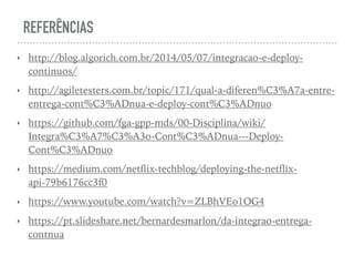 REFERÊNCIAS
‣ http://blog.algorich.com.br/2014/05/07/integracao-e-deploy-
continuos/
‣ http://agiletesters.com.br/topic/171/qual-a-diferen%C3%A7a-entre-
entrega-cont%C3%ADnua-e-deploy-cont%C3%ADnuo
‣ https://github.com/fga-gpp-mds/00-Disciplina/wiki/
Integra%C3%A7%C3%A3o-Cont%C3%ADnua---Deploy-
Cont%C3%ADnuo
‣ https://medium.com/netﬂix-techblog/deploying-the-netﬂix-
api-79b6176cc3f0
‣ https://www.youtube.com/watch?v=ZLBhVEo1OG4
‣ https://pt.slideshare.net/bernardesmarlon/da-integrao-entrega-
contnua
 