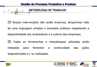 Nossas intervenções não serão invasivas, lançaremos mão de uma linguagem simples e exemplos práticos respeitando a disponibilidade dos empresários e a cultura das empresas; Todas as ferramentas e metodologias utilizadas serão relatadas para fomentar a continuidade das ações diagnosticadas e / ou realizadas. METODOLOGIA DE TRABALHO 