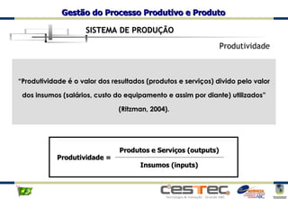 SISTEMA DE PRODUÇÃO Produtividade “ Produtividade é o valor dos resultados (produtos e serviços) divido pelo valor dos insumos (salários, custo do equipamento e assim por diante) utilizados” (Ritzman, 2004). Produtividade = Produtos e Serviços (outputs) Insumos (inputs) 
