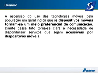 Cenário
A ascensão do uso das tecnologias móveis pela
população em geral indica que os dispositivos móveis
tornam-se um meio preferencial de comunicação.
Diante desse fato torna-se clara a necessidade de
disponibilizar serviços que sejam acessíveis por
dispositivos móveis.
 