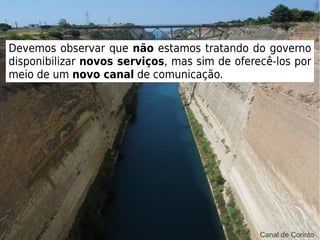 Cenário
Devemos observar que não estamos tratando do governo
disponibilizar novos serviços, mas sim de oferecê-los por
meio de um novo canal de comunicação.
Canal de Corinto
 