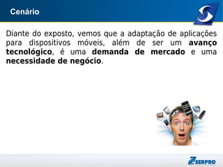 Cenário
Diante do exposto, vemos que a adaptação de aplicações
para dispositivos móveis, além de ser um avanço
tecnológico, é uma demanda de mercado e uma
necessidade de negócio.
 