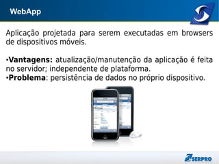 WebApp
Aplicação projetada para serem executadas em browsers
de dispositivos móveis.
●Vantagens: atualização/manutenção da aplicação é feita
no servidor; independente de plataforma.
●Problema: persistência de dados no próprio dispositivo.
 