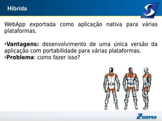 Híbrida
WebApp exportada como aplicação nativa para várias
plataformas.
●Vantagens: desenvolvimento de uma única versão da
aplicação com portabilidade para várias plataformas.
●Problema: como fazer isso?
 