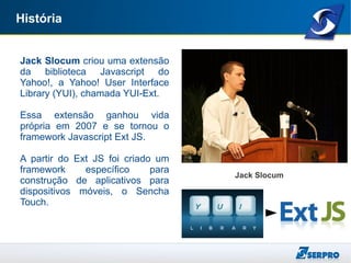 História
Jack Slocum criou uma extensão
da biblioteca Javascript do
Yahoo!, a Yahoo! User Interface
Library (YUI), chamada YUI-Ext.
Essa extensão ganhou vida
própria em 2007 e se tornou o
framework Javascript Ext JS.
A partir do Ext JS foi criado um
framework específico para
construção de aplicativos para
dispositivos móveis, o Sencha
Touch.
Jack Slocum
 