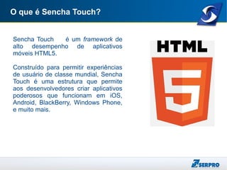 O que é Sencha Touch?
Sencha Touch é um framework de
alto desempenho de aplicativos
móveis HTML5.
Construído para permitir experiências
de usuário de classe mundial, Sencha
Touch é uma estrutura que permite
aos desenvolvedores criar aplicativos
poderosos que funcionam em iOS,
Android, BlackBerry, Windows Phone,
e muito mais.
 