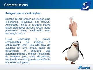 Características
Rolagem suave e animações
Sencha Touch fornece ao usuário uma
experiência inigualável em HTML5.
Animações fluidas e rolagem suave
fazem aplicações Sencha Touch apps
parecerem vivas, rivalizando com
tecnologia nativa.
Listas, carrosséis e outros
componentes de rolagem e
naturalmente, com uma alta taxa de
quadros em uma ampla gama de
dispositivos. A estrutura usa
automaticamente o melhor mecanismo
de rolagem para cada dispositivo,
resultando em uma grande experiência
em todos os lugares.
 