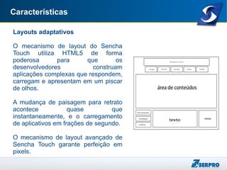 Características
Layouts adaptativos
O mecanismo de layout do Sencha
Touch utiliza HTML5 de forma
poderosa para que os
desenvolvedores construam
aplicações complexas que respondem,
carregam e apresentam em um piscar
de olhos.
A mudança de paisagem para retrato
acontece quase que
instantaneamente, e o carregamento
de aplicativos em frações de segundo.
O mecanismo de layout avançado de
Sencha Touch garante perfeição em
pixels.
 