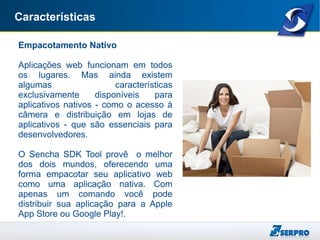 Características
Empacotamento Nativo
Aplicações web funcionam em todos
os lugares. Mas ainda existem
algumas características
exclusivamente disponíveis para
aplicativos nativos - como o acesso à
câmera e distribuição em lojas de
aplicativos - que são essenciais para
desenvolvedores.
O Sencha SDK Tool provê o melhor
dos dois mundos, oferecendo uma
forma empacotar seu aplicativo web
como uma aplicação nativa. Com
apenas um comando você pode
distribuir sua aplicação para a Apple
App Store ou Google Play!.
 