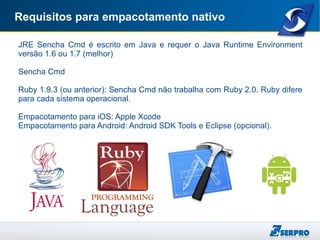 Requisitos para empacotamento nativo
JRE Sencha Cmd é escrito em Java e requer o Java Runtime Environment
versão 1.6 ou 1.7 (melhor)
Sencha Cmd
Ruby 1.9.3 (ou anterior): Sencha Cmd não trabalha com Ruby 2.0. Ruby difere
para cada sistema operacional.
Empacotamento para iOS: Apple Xcode
Empacotamento para Android: Android SDK Tools e Eclipse (opcional).
 