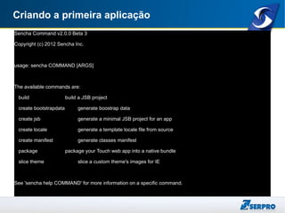 Criando a primeira aplicação
Sencha Command v2.0.0 Beta 3
Copyright (c) 2012 Sencha Inc.
usage: sencha COMMAND [ARGS]
The available commands are:
build build a JSB project
create bootstrapdata generate boostrap data
create jsb generate a minimal JSB project for an app
create locale generate a template locale file from source
create manifest generate classes manifest
package package your Touch web app into a native bundle
slice theme slice a custom theme's images for IE
See 'sencha help COMMAND' for more information on a specific command.
 