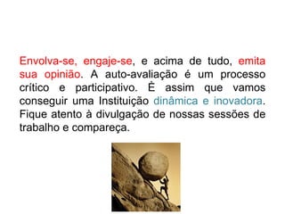 Envolva-se, engaje-se , e acima de tudo,  emita sua opinião . A auto-avaliação é um processo crítico e participativo. È assim que vamos conseguir uma Instituição  dinâmica e inovadora . Fique atento à divulgação de nossas sessões de trabalho e compareça. 