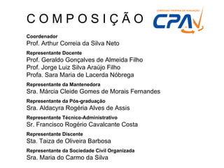 Coordenador Prof. Arthur Correia da Silva Neto  Representante Docente Prof. Geraldo Gonçalves de Almeida Filho  Prof. Jorge Luiz Silva Araújo Filho  Profa. Sara Maria de Lacerda Nóbrega  Representante da Mantenedora Sra. Márcia Cleide Gomes de Morais Fernandes Representante da Pós-graduação Sra. Aldacyra Rogéria Alves de Assis  Representante Técnico-Administrativo Sr. Francisco Rogério Cavalcante Costa Representante Discente Sta. Taiza de Oliveira Barbosa Representante da Sociedade Civil Organizada Sra. Maria do Carmo da Silva C O M P O S I Ç Ã O  