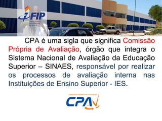 CPA é uma sigla que significa  Comissão Própria de Avaliação , órgão que integra o Sistema Nacional de Avaliação da Educação Superior – SINAES,  responsável por realizar os processos de avaliação interna nas Instituições de Ensino Superior - IES . 
