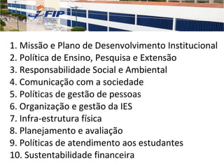 1. Missão e Plano de Desenvolvimento Institucional 2. Política de Ensino, Pesquisa e Extensão 3. Responsabilidade Social e Ambiental 4. Comunicação com a sociedade 5. Políticas de gestão de pessoas 6. Organização e gestão da IES 7. Infra-estrutura física 8. Planejamento e avaliação 9. Políticas de atendimento aos estudantes 10. Sustentabilidade financeira 