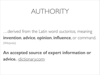 AUTHORITY
…derived from the Latin word auctoritas, meaning
invention, advice, opinion, inﬂuence, or command.
(Wikipedia)	

An accepted source of expert information or
advice. (dictionary.com)

 