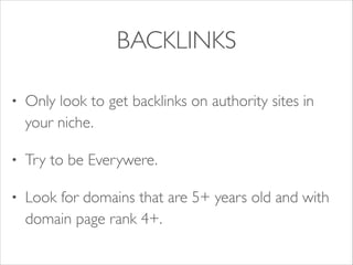 BACKLINKS
•

Only look to get backlinks on authority sites in
your niche.	


•

Try to be Everywere. 	


•

Look for domains that are 5+ years old and with
domain page rank 4+.

 
