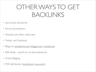 OTHER WAYS TO GET
BACKLINKS
•

Use article directories	


•

Forum participation	


•

Youtube and other video sites	


•

Twitter and Facebook	


•

Blogs on wordpress.com, blogger.com, tumblr.com	


•

RSS Feeds - submit to rss feed directories	


•

Guest blogging	


•

PDF distribution (scribd.com, issuu.com)

 