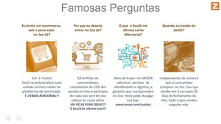 Famosas Perguntas
Eu tenho um ecommerce,
vale a pena estar
no Seo Zé?
Sim. E muito!
Você vai potencializar suas
vendas on-line e estar na
plataforma de construção.
É VENDA ADICIONAL!!
Por que eu deveria
entrar no Seo Zé?
62 milhões de
consumidores,
crescimento de 25% das
vendas on-line e participar
de tudo isso sem ter dor
cabeça ou custo extra.
VAI FICAR FORA DISSO??
O SeoZé te oferece isso!!!
O que o SeoZé me
oferece como
diferencial?
Além de trazer um VENDA
adicional, serviços de
atendimento e logística, a
garantia que sua loja estará
on-line. Você pode divulgar
sua loja:
www.seoze.com/sualoja
Quando eu recebo do
SeoZé?
Independente da maneira
que o consumidor
comprou no site. Sua loja
recebe em 1 vez após 30
dias do fechamento do
mês, tudo o que vendeu
naquele mês.
 