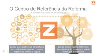 O Centro de Referência da Reforma
Somos o maior agente de fomento
da a digitalização do pequena loja de
construção e decoração
Somos a nova referência para reforma
ou construção da internet, com uma
experiência simples e segura.
Um business Multi-Lateral em poucos cliques
 