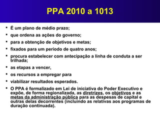 PPA 2010 a 1013
 É um plano de médio prazo;
 que ordena as ações do governo;
 para a obtenção de objetivos e metas;
 f...