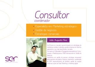 Consultorcoordenador
Especialista em Marketing estratégico;
Gestão de negócios;
Estratégias comerciais.
Há 10 anos no mercado nacional atuando em estratégias de
marketing e vendas. Já atendeu grandes empresas em diversos
segmentos e nos mais diversificados mercados.
Formado em Publicidade e Propaganda, especialista em Comu-
nicação e Marketing possui MBA Internacional em Gestão de
Negócios.
Experiência em gestão de pessoas, estratégia empresarial,
gerenciamento de projetos, finanças, orçamentos, coordenação
de CRM, desenvolvimento de produtos, gestão de equipes
comerciais, ações de Trade Marketing e marketing digital.
João Augusto Reis
soluções estratégicas com resultados
 