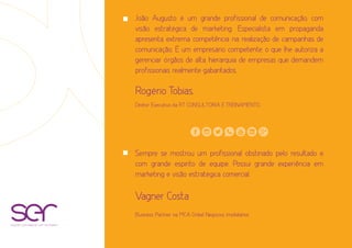João Augusto é um grande profissional de comunicação, com
visão estratégica de marketing. Especialista em propaganda
apresenta extrema competência na realização de campanhas de
comunicação. É um empresário competente, o que lhe autoriza a
gerenciar órgãos de alta hierarquia de empresas que demandem
profissionais realmente gabaritados.
Rogério Tobias.
Diretor Executivo da RT CONSULTORIA E TREINAMENTO.
Sempre se mostrou um profissional obstinado pelo resultado e
com grande espirito de equipe. Possui grande experiência em
marketing e visão estratégica comercial.
Vagner Costa
Business Partner na MCA Gribel Negócios Imobiliários
soluções estratégicas com resultados
 
