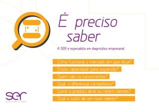 É preciso
saber
A SER é especialista em diagnóstico empresarial.
Como funciona o mercado em que atua?
Existe capacidade para expansão?
Quem são os concorrentes?
Qual o diferencial competitivo?
Como o produto atrai ou retem clientes?
Qual o custo de um novo cliente?soluções estratégicas com resultados
 