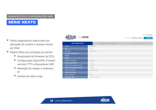  Todos diagnósticos disponíveis em
aplicação de usuário e acesso remoto
por Web
 Página Web com proteção por senha:
 Atualização de firmware da CPU
 Configuração OpenVPN, Firewall,
servidor FTP e dispositivos USB
 Alteração do relógio e endereço
IP
 Análise de rede e logs
SÉRIE NEXTO
DIAGNÓSTICOS E CONFIGURAÇÕES WEB
ALTUS | SÉRIE NEXTO
10
 
