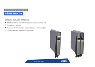  Alta flexibilidade com diferentes conjuntos de pontos E/S
 Compacto e robusto
 Ausência de ferramentas para instalação e manutenção
 Conectores sem parafusos (tipo mola)
LARGURA DUPLA DE HARDWARE
SÉRIE NEXTO
CARACTERÍSTICAS INOVADORAS
ALTUS | SÉRIE NEXTO
11
 