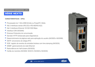  Processador de 1 GHz ARM 64-bits ou PowerPC 32bits
 Até 2 interfaces seriais (RS-232 e RS-485/RS-422)
 Até 3 interfaces Ethernet 10/100/1000 Mbps
 Interface CAN (NX3008)
 Diversos Protocolos de comunicação
 Servidor HTTP embarcado para diagnósticos
 Desenvolvimento de páginas web para aplicação do usuário (NX3005 e NX3008)
 SNTP: sincronismo de relógio RTC
 SOE: registro de eventos de entradas binárias com time stamping (NX3030)
 SNMP: gerenciamento de rede Ethernet
 Redundância em half-clusters (NX3030)
 Cartão de memória (NX3008, NX3010, NX3020 e NX3030)
CARACTERÍSTICAS – CPUs
SÉRIE NEXTO
MÓDULOS E COMPONENTES - CPU
ALTUS | SÉRIE NEXTO
28
 