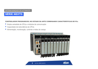  Ampla variedade de CPUs e módulos de comunicação
 Capacidade de redundância de CPUs
 Alimentação, monitoração, controle e redes de campo
CONTROLADOR PROGRAMÁVEL NO ESTADO DA ARTE COMBINANDO CARACTERÍSTICAS DE PCs
ALTUS | SÉRIE NEXTO
3
SÉRIE NEXTO
SISTEMA AVANÇADO DE AUTOMAÇÃO
 
