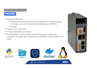  Segurança Cibernética:
 Através dos recursos disponíveis no processador, no nível de aplicação
do kernel Linux e com recursos disponibilizados pela CODESYS
 Firewall
 Suporte a túnel VPN (P2P)
 FTP para transferência de arquivos
 Funcionalidade “Linux Embarcado”, permitindo ao usuário desenvolver
aplicações com acesso direto a bibliotecas da CODESYS, Docker, Python, entre
outras.
NX3008
CARACTERÍSTICAS TÉCNICAS
31 ALTUS | SÉRIE NEXTO
 