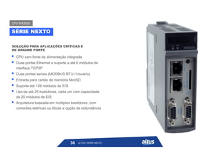  CPU sem fonte de alimentação integrada
 Duas portas Ethernet e suporte a até 6 módulos de
interface TCP/IP
 Duas portas seriais (MODBUS RTU / Usuário)
 Entrada para cartão de memória MiniSD
 Suporta até 128 módulos de E/S
 Uso de até 25 bastidores, cada um com capacidade
de 20 módulos de E/S
 Arquitetura baseada em múltiplos bastidores, com
conexões elétricas ou óticas e opção de redundância
SOLUÇÃO PARA APLICAÇÕES CRÍTICAS E
DE GRANDE PORTE
SÉRIE NEXTO
CPU NX3030
ALTUS | SÉRIE NEXTO
36
 