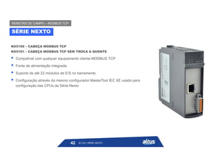 NX5100 – CABEÇA MODBUS TCP
NX5101 – CABEÇA MODBUS TCP SEM TROCA A QUENTE
 Compatível com qualquer equipamento cliente MODBUS TCP
 Fonte de alimentação integrada
 Suporte de até 22 módulos de E/S no barramento
 Configuração através do mesmo configurador MasterTool IEC XE usado para
configuração das CPUs da Série Nexto
SÉRIE NEXTO
REMOTAS DE CAMPO – MODBUS TCP
ALTUS | SÉRIE NEXTO
42
 