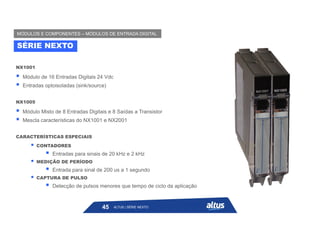 NX1001
 Módulo de 16 Entradas Digitais 24 Vdc
 Entradas optoisoladas (sink/source)
NX1005
 Módulo Misto de 8 Entradas Digitais e 8 Saídas a Transistor
 Mescla características do NX1001 e NX2001
CARACTERÍSTICAS ESPECIAIS
 CONTADORES
 Entradas para sinais de 20 kHz e 2 kHz
 MEDIÇÃO DE PERÍODO
 Entrada para sinal de 200 us a 1 segundo
 CAPTURA DE PULSO
 Detecção de pulsos menores que tempo de ciclo da aplicação
SÉRIE NEXTO
MÓDULOS E COMPONENTES – MÓDULOS DE ENTRADA DIGITAL
ALTUS | SÉRIE NEXTO
45
 