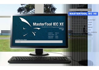  Um ambiente de software de fácil
utilização para todas as suas
necessidades de automação
 Interface de usuário amigável
 Plataforma de controle com
ambiente de programação moderno
 6 linguagens de programação
 Programação online
MASTERTOOL IEC XE
AMBIENTE DE PROGRAMAÇÃO
 