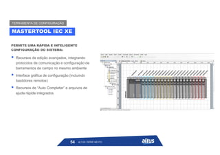 PERMITE UMA RÁPIDA E INTELIGENTE
CONFIGURAÇÃO DO SISTEMA:
 Recursos de edição avançados, integrando
protocolos de comunicação e configuração de
barramentos de campo no mesmo ambiente
 Interface gráfica de configuração (incluindo
bastidores remotos)
 Recursos de “Auto Completar” e arquivos de
ajuda rápida integrados
MASTERTOOL IEC XE
FERRAMENTA DE CONFIGURAÇÃO
ALTUS | SÉRIE NEXTO
54
 