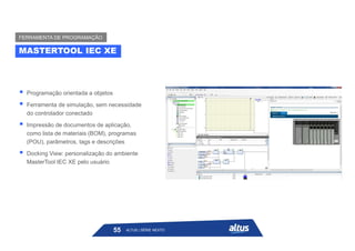  Programação orientada a objetos
 Ferramenta de simulação, sem necessidade
do controlador conectado
 Impressão de documentos de aplicação,
como lista de materiais (BOM), programas
(POU), parâmetros, tags e descrições
 Docking View: personalização do ambiente
MasterTool IEC XE pelo usuário
MASTERTOOL IEC XE
FERRAMENTA DE PROGRAMAÇÃO
ALTUS | SÉRIE NEXTO
55
 