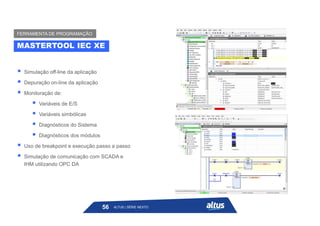  Simulação off-line da aplicação
 Depuração on-line da aplicação
 Monitoração de:
 Variáveis de E/S
 Variáveis simbólicas
 Diagnósticos do Sistema
 Diagnósticos dos módulos
 Uso de breakpoint e execução passo a passo
 Simulação de comunicação com SCADA e
IHM utilizando OPC DA
ALTUS | SÉRIE NEXTO
56
MASTERTOOL IEC XE
FERRAMENTA DE PROGRAMAÇÃO
 