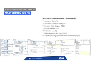  Structured Text (ST)
 Sequential Function Chart (SFC)
 Function Block Diagram (FBD)
 Ladder Diagram (LD)
 Instruction List (IL)
 Continuous Function Chart (CFC)
 Suporte para linguagens diferentes no mesmo projeto
IEC 61131-3 – LINGUAGENS DE PROGRAMAÇÃO
MASTERTOOL IEC XE
IEC 61131-3 – LINGUAGENS DE PROGRAMAÇÃO
ALTUS | SÉRIE NEXTO
57
 